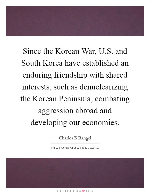 Since the Korean War, U.S. and South Korea have established an enduring friendship with shared interests, such as denuclearizing the Korean Peninsula, combating aggression abroad and developing our economies Picture Quote #1