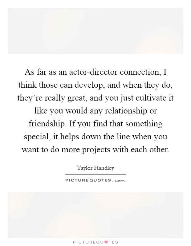 As far as an actor-director connection, I think those can develop, and when they do, they’re really great, and you just cultivate it like you would any relationship or friendship. If you find that something special, it helps down the line when you want to do more projects with each other Picture Quote #1