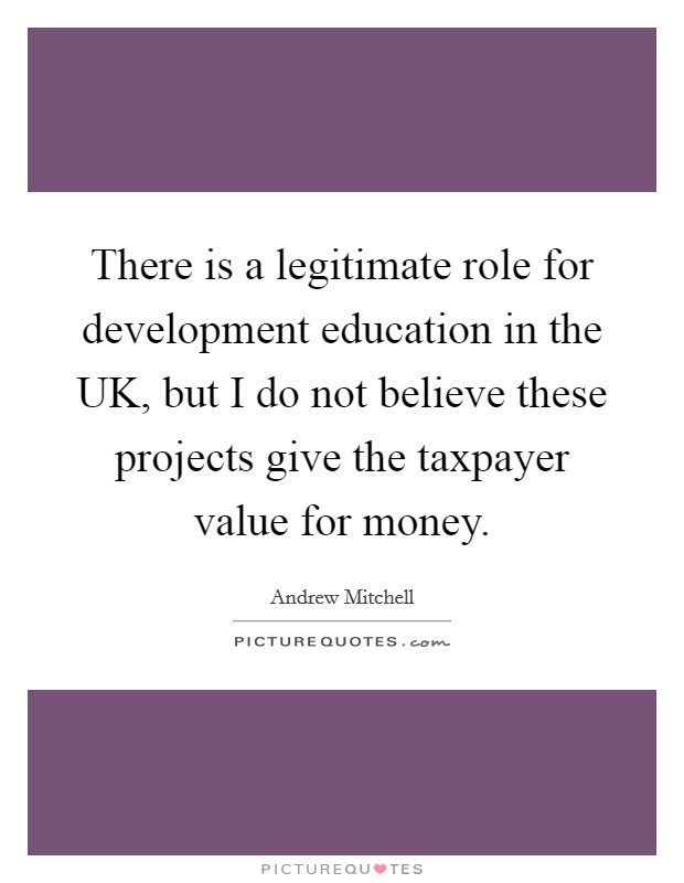 There is a legitimate role for development education in the UK, but I do not believe these projects give the taxpayer value for money Picture Quote #1