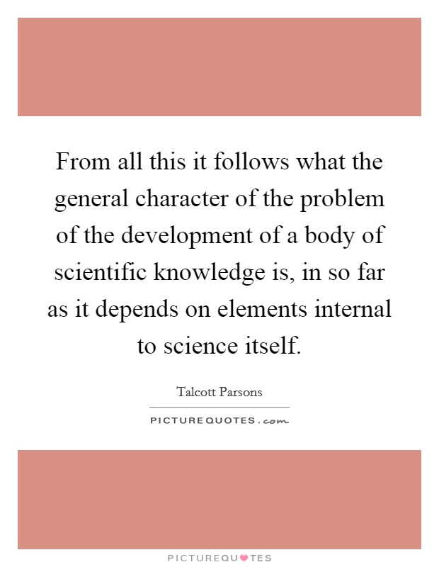 From all this it follows what the general character of the problem of the development of a body of scientific knowledge is, in so far as it depends on elements internal to science itself. Picture Quote #1