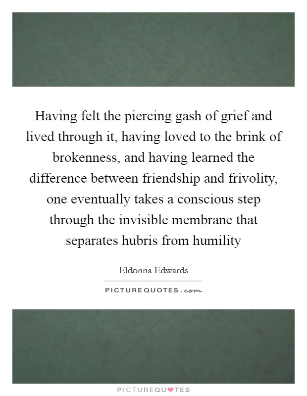 Having felt the piercing gash of grief and lived through it, having loved to the brink of brokenness, and having learned the difference between friendship and frivolity, one eventually takes a conscious step through the invisible membrane that separates hubris from humility Picture Quote #1