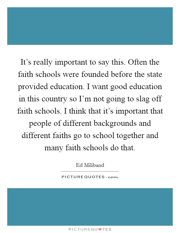It’s really important to say this. Often the faith schools were founded before the state provided education. I want good education in this country so I’m not going to slag off faith schools. I think that it’s important that people of different backgrounds and different faiths go to school together and many faith schools do that Picture Quote #1