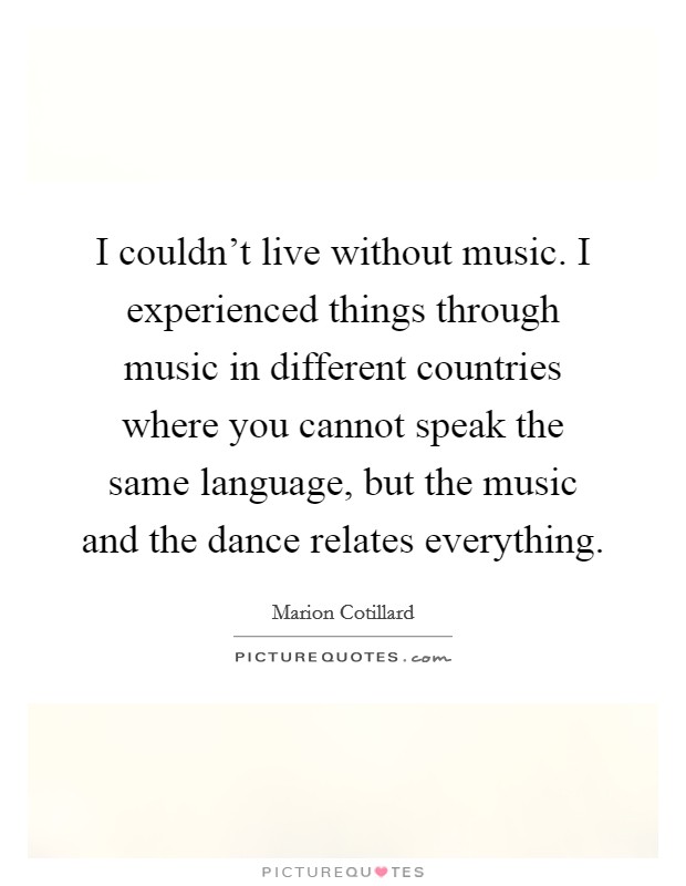 I couldn’t live without music. I experienced things through music in different countries where you cannot speak the same language, but the music and the dance relates everything Picture Quote #1