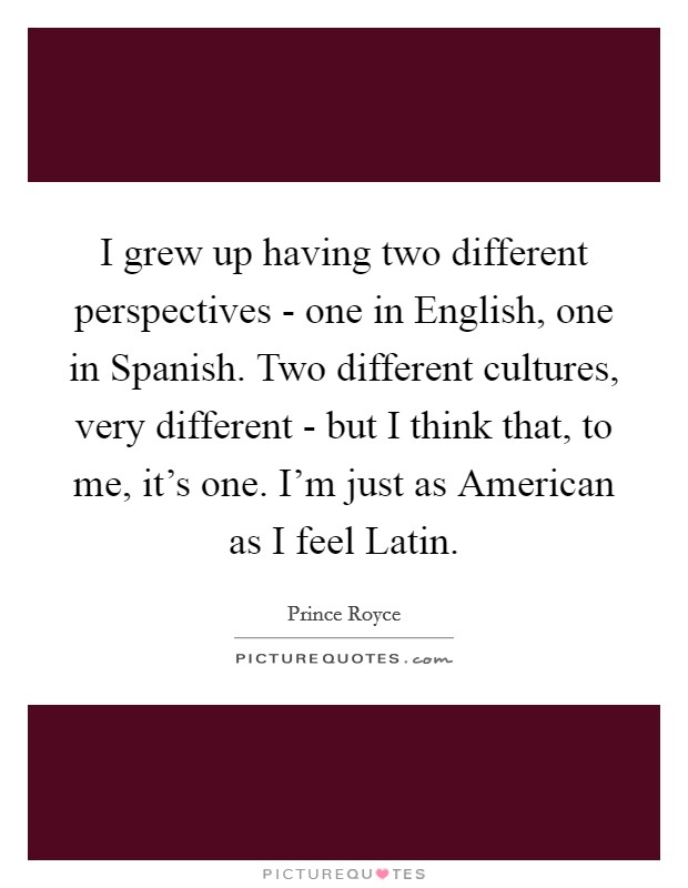 I grew up having two different perspectives - one in English, one in Spanish. Two different cultures, very different - but I think that, to me, it’s one. I’m just as American as I feel Latin Picture Quote #1