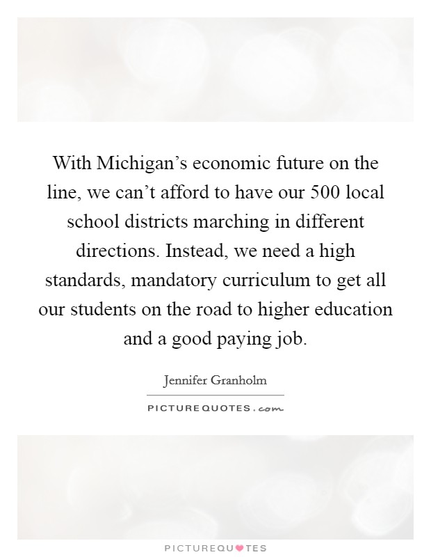 With Michigan’s economic future on the line, we can’t afford to have our 500 local school districts marching in different directions. Instead, we need a high standards, mandatory curriculum to get all our students on the road to higher education and a good paying job Picture Quote #1