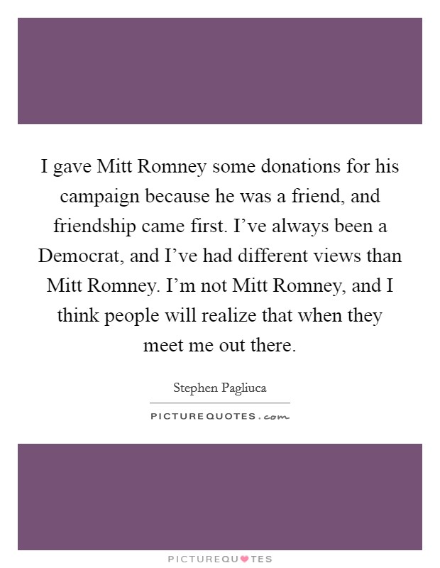 I gave Mitt Romney some donations for his campaign because he was a friend, and friendship came first. I’ve always been a Democrat, and I’ve had different views than Mitt Romney. I’m not Mitt Romney, and I think people will realize that when they meet me out there Picture Quote #1
