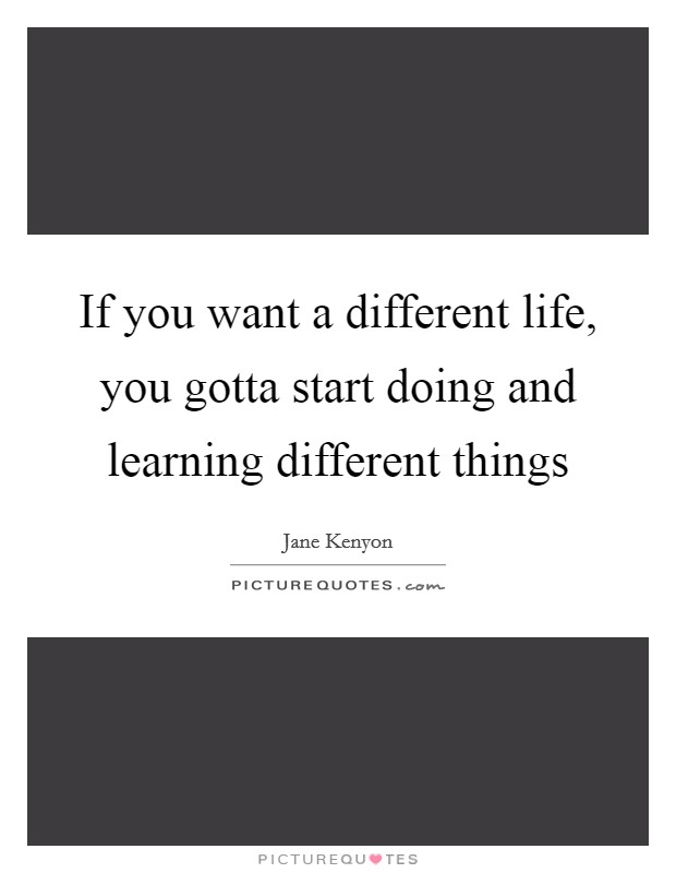 If you want a different life, you gotta start doing and learning different things Picture Quote #1