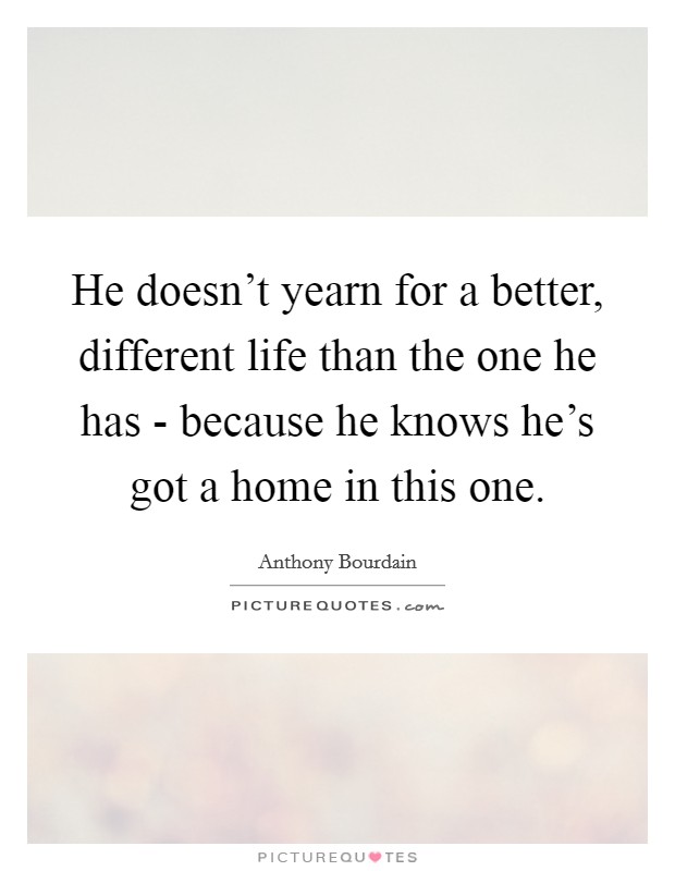 He doesn’t yearn for a better, different life than the one he has - because he knows he’s got a home in this one Picture Quote #1