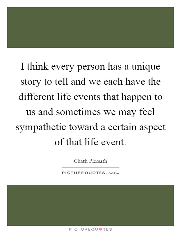 I think every person has a unique story to tell and we each have the different life events that happen to us and sometimes we may feel sympathetic toward a certain aspect of that life event Picture Quote #1
