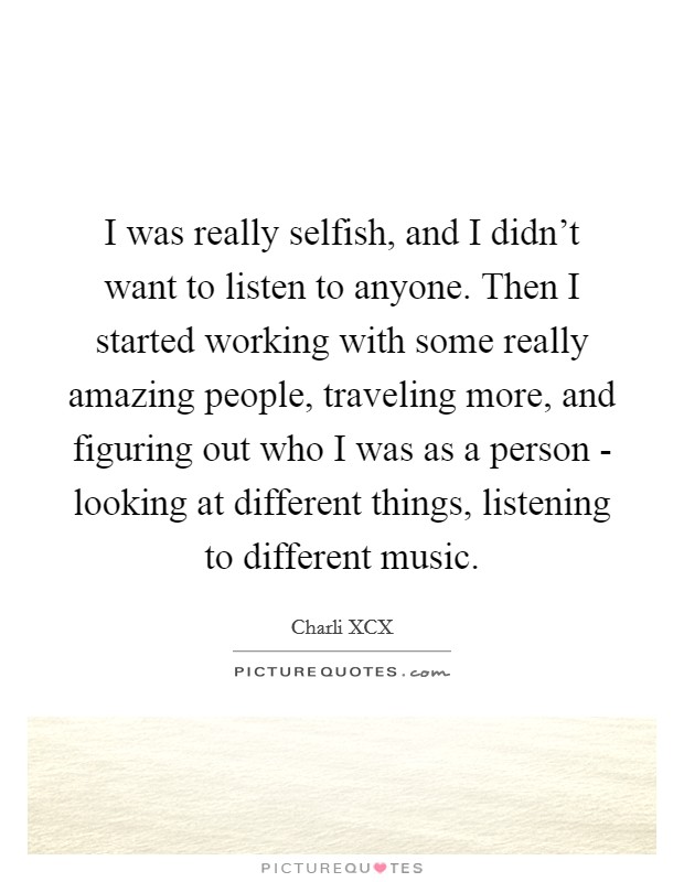 I was really selfish, and I didn't want to listen to anyone. Then I started working with some really amazing people, traveling more, and figuring out who I was as a person - looking at different things, listening to different music. Picture Quote #1