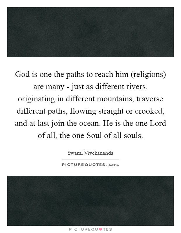God is one the paths to reach him (religions) are many - just as different rivers, originating in different mountains, traverse different paths, flowing straight or crooked, and at last join the ocean. He is the one Lord of all, the one Soul of all souls. Picture Quote #1