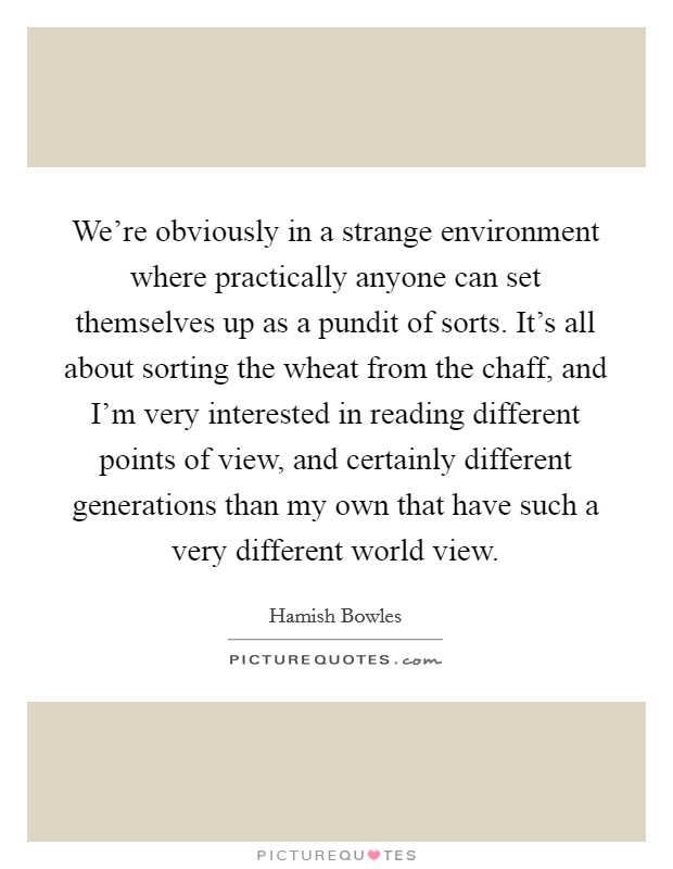 We're obviously in a strange environment where practically anyone can set themselves up as a pundit of sorts. It's all about sorting the wheat from the chaff, and I'm very interested in reading different points of view, and certainly different generations than my own that have such a very different world view. Picture Quote #1