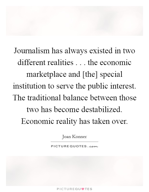 Journalism has always existed in two different realities . . . the economic marketplace and [the] special institution to serve the public interest. The traditional balance between those two has become destabilized. Economic reality has taken over. Picture Quote #1