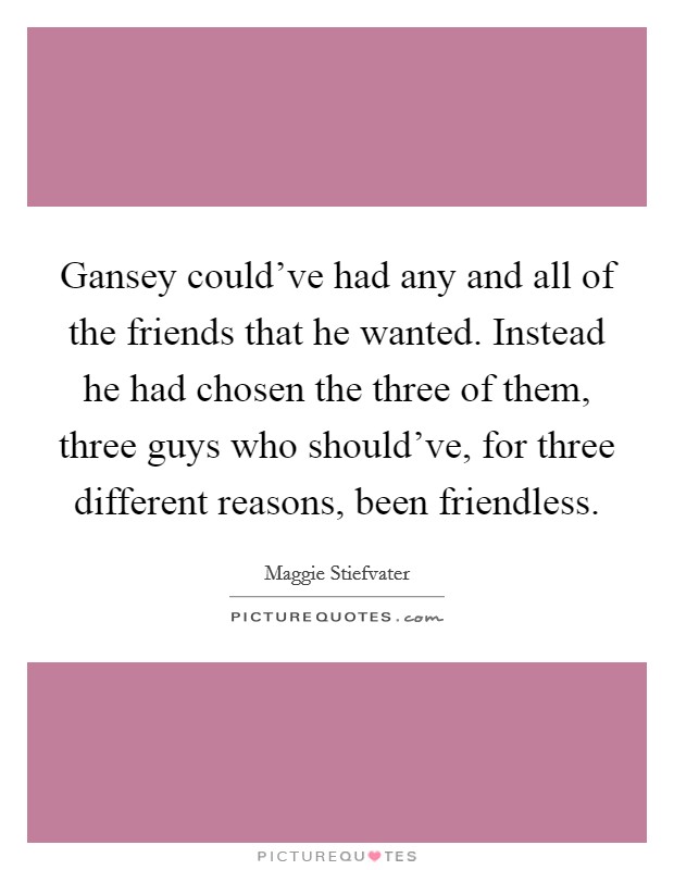 Gansey could’ve had any and all of the friends that he wanted. Instead he had chosen the three of them, three guys who should’ve, for three different reasons, been friendless Picture Quote #1