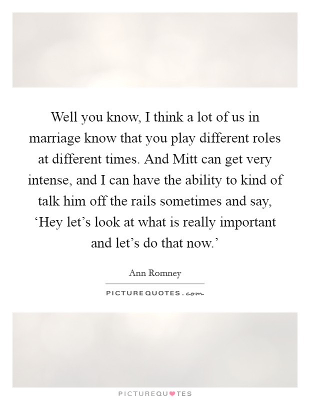 Well you know, I think a lot of us in marriage know that you play different roles at different times. And Mitt can get very intense, and I can have the ability to kind of talk him off the rails sometimes and say, ‘Hey let’s look at what is really important and let’s do that now.’ Picture Quote #1