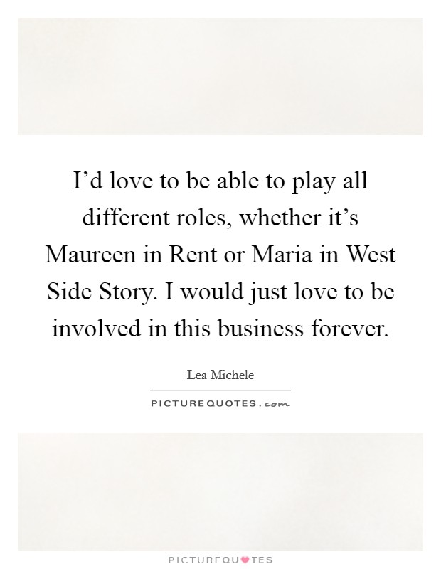 I’d love to be able to play all different roles, whether it’s Maureen in Rent or Maria in West Side Story. I would just love to be involved in this business forever Picture Quote #1