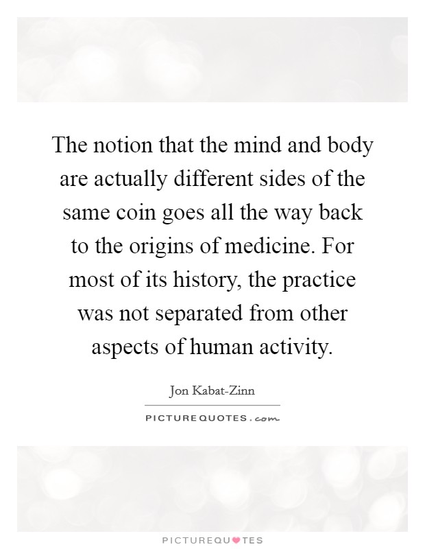 The notion that the mind and body are actually different sides of the same coin goes all the way back to the origins of medicine. For most of its history, the practice was not separated from other aspects of human activity Picture Quote #1