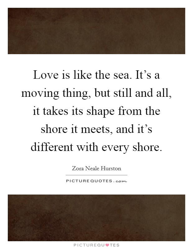 Love is like the sea. It’s a moving thing, but still and all, it takes its shape from the shore it meets, and it’s different with every shore Picture Quote #1