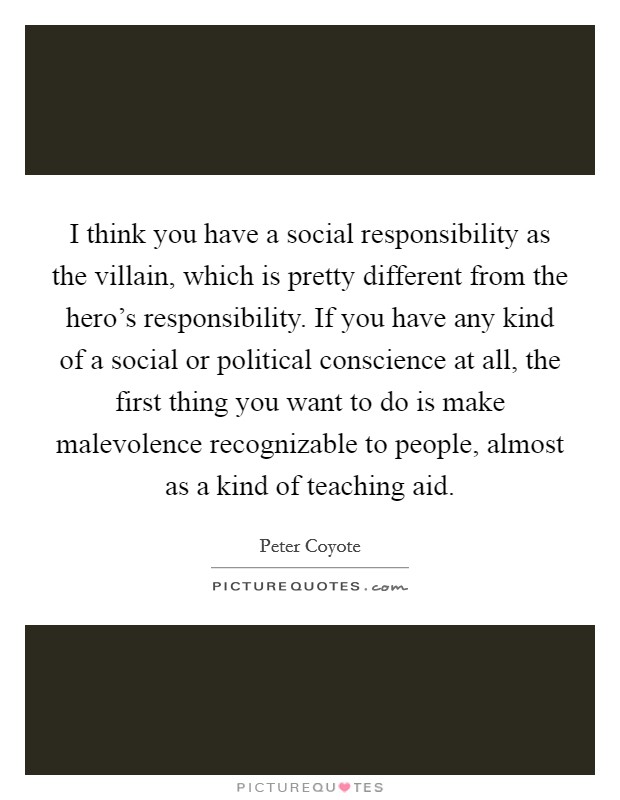 I think you have a social responsibility as the villain, which is pretty different from the hero's responsibility. If you have any kind of a social or political conscience at all, the first thing you want to do is make malevolence recognizable to people, almost as a kind of teaching aid. Picture Quote #1