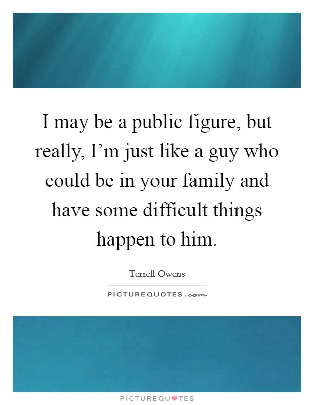 I may be a public figure, but really, I'm just like a guy who could be in your family and have some difficult things happen to him. Picture Quote #1