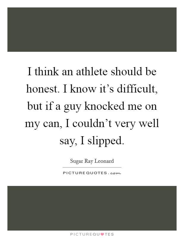 I think an athlete should be honest. I know it’s difficult, but if a guy knocked me on my can, I couldn’t very well say, I slipped Picture Quote #1