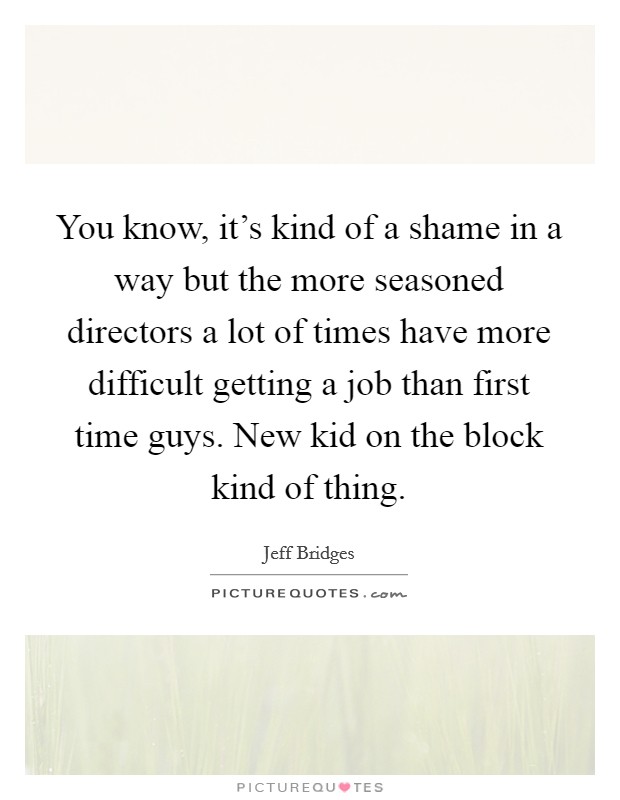 You know, it’s kind of a shame in a way but the more seasoned directors a lot of times have more difficult getting a job than first time guys. New kid on the block kind of thing Picture Quote #1