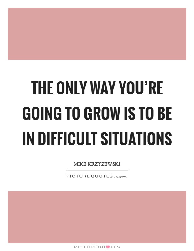 The only way you’re going to grow is to be in difficult situations Picture Quote #1