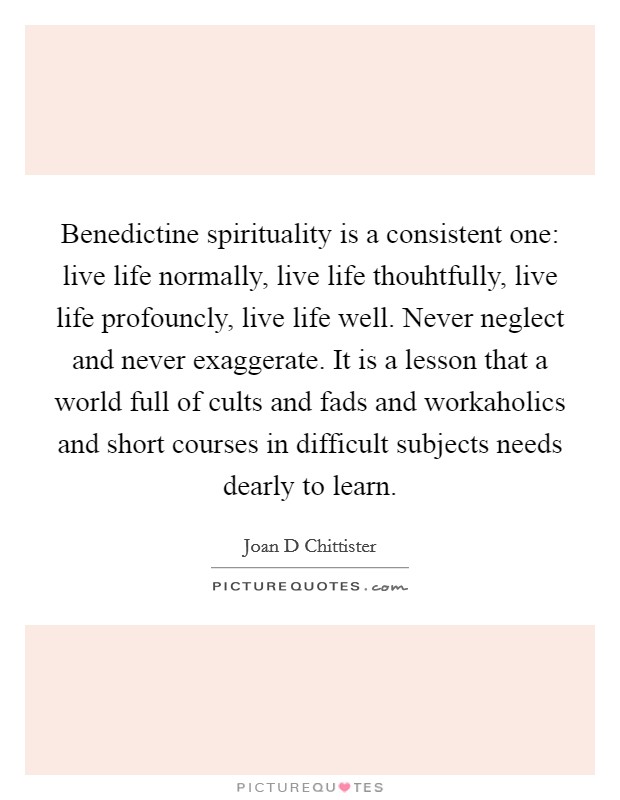 Benedictine spirituality is a consistent one: live life normally, live life thouhtfully, live life profouncly, live life well. Never neglect and never exaggerate. It is a lesson that a world full of cults and fads and workaholics and short courses in difficult subjects needs dearly to learn Picture Quote #1