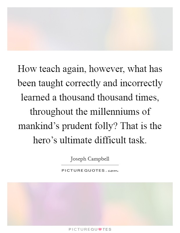How teach again, however, what has been taught correctly and incorrectly learned a thousand thousand times, throughout the millenniums of mankind’s prudent folly? That is the hero’s ultimate difficult task Picture Quote #1