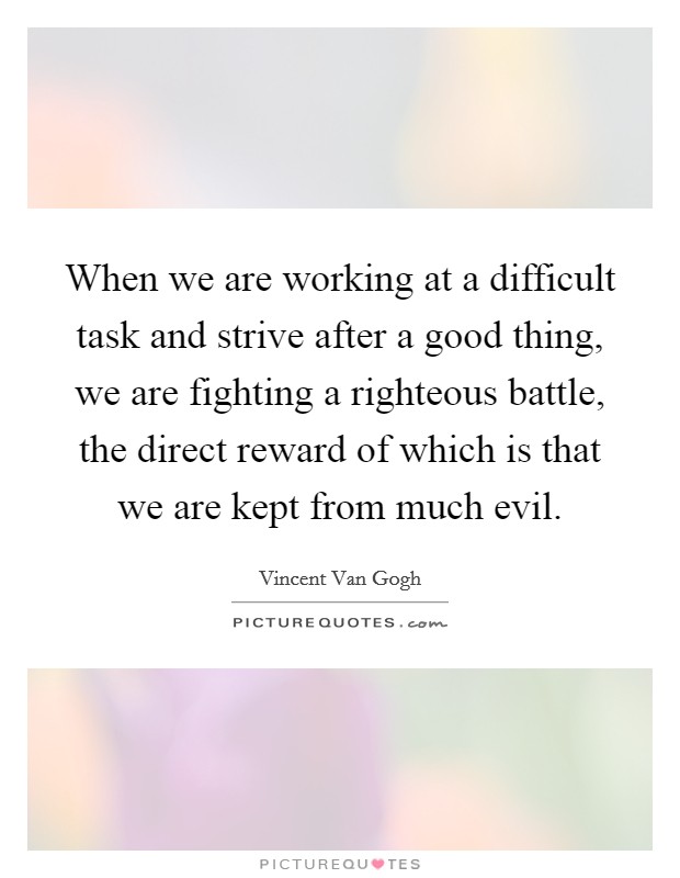 When we are working at a difficult task and strive after a good thing, we are fighting a righteous battle, the direct reward of which is that we are kept from much evil Picture Quote #1