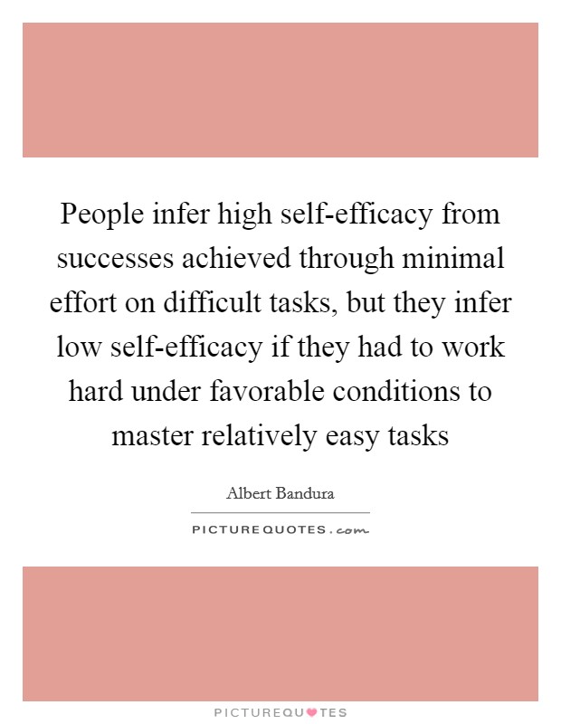 People infer high self-efficacy from successes achieved through minimal effort on difficult tasks, but they infer low self-efficacy if they had to work hard under favorable conditions to master relatively easy tasks Picture Quote #1