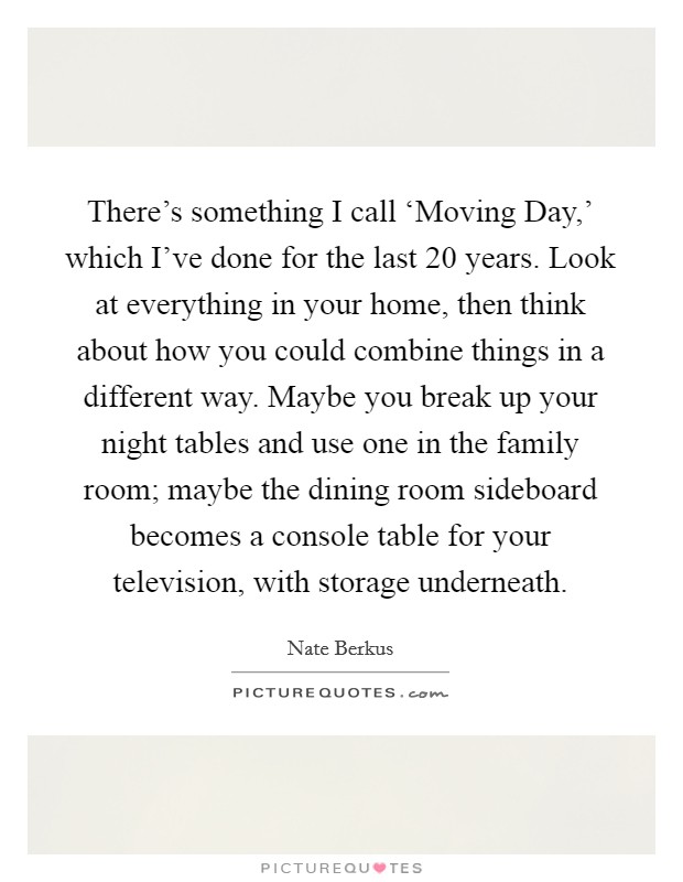 There’s something I call ‘Moving Day,’ which I’ve done for the last 20 years. Look at everything in your home, then think about how you could combine things in a different way. Maybe you break up your night tables and use one in the family room; maybe the dining room sideboard becomes a console table for your television, with storage underneath Picture Quote #1