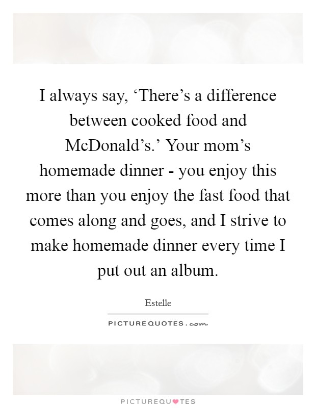 I always say, ‘There's a difference between cooked food and McDonald's.' Your mom's homemade dinner - you enjoy this more than you enjoy the fast food that comes along and goes, and I strive to make homemade dinner every time I put out an album. Picture Quote #1