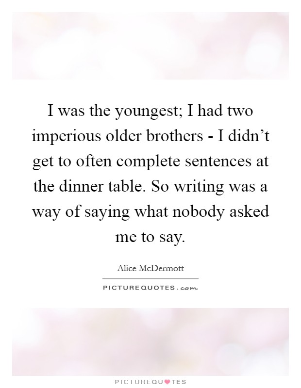I was the youngest; I had two imperious older brothers - I didn’t get to often complete sentences at the dinner table. So writing was a way of saying what nobody asked me to say Picture Quote #1
