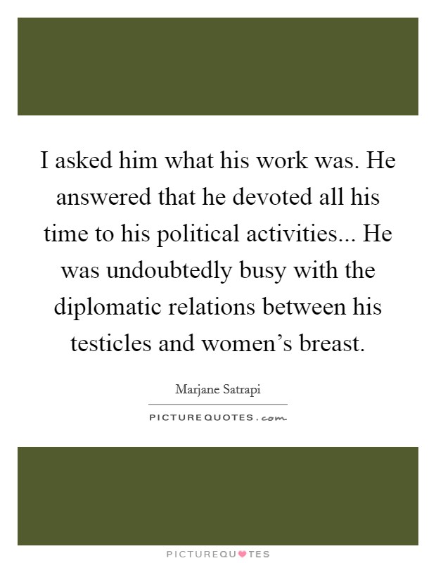 I asked him what his work was. He answered that he devoted all his time to his political activities... He was undoubtedly busy with the diplomatic relations between his testicles and women’s breast Picture Quote #1