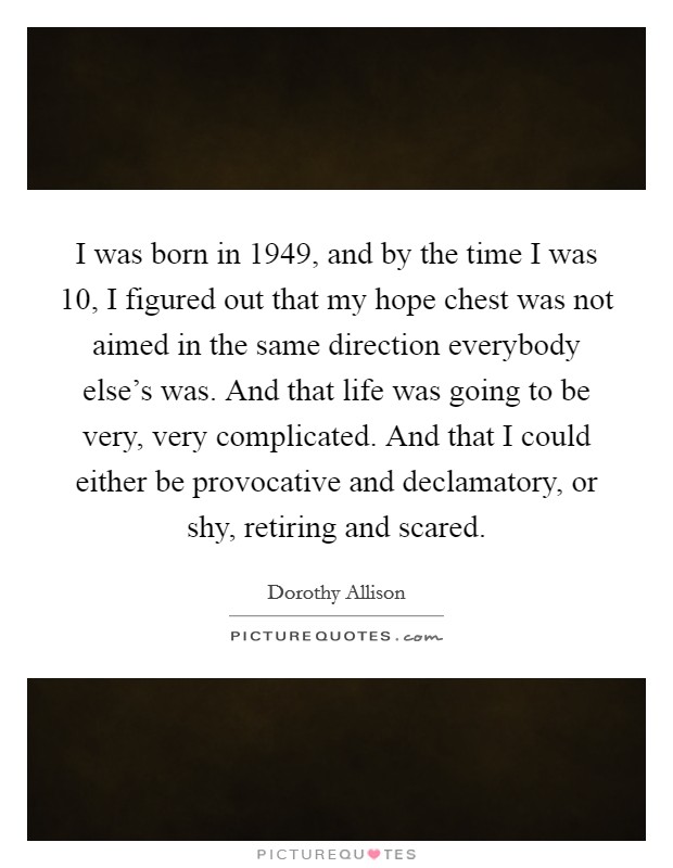 I was born in 1949, and by the time I was 10, I figured out that my hope chest was not aimed in the same direction everybody else's was. And that life was going to be very, very complicated. And that I could either be provocative and declamatory, or shy, retiring and scared. Picture Quote #1