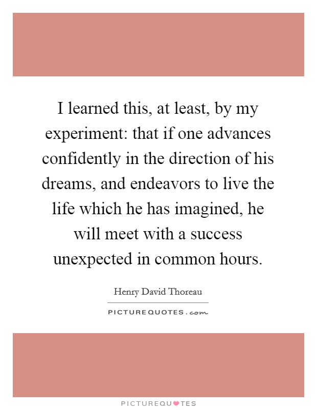 I learned this, at least, by my experiment: that if one advances confidently in the direction of his dreams, and endeavors to live the life which he has imagined, he will meet with a success unexpected in common hours Picture Quote #1