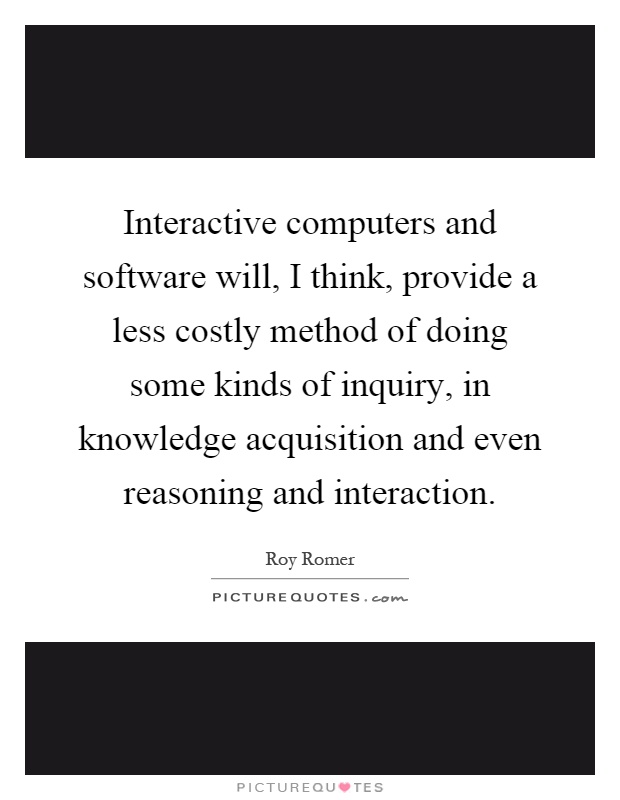 Interactive computers and software will, I think, provide a less costly method of doing some kinds of inquiry, in knowledge acquisition and even reasoning and interaction Picture Quote #1