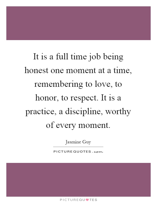 It is a full time job being honest one moment at a time, remembering to love, to honor, to respect. It is a practice, a discipline, worthy of every moment Picture Quote #1