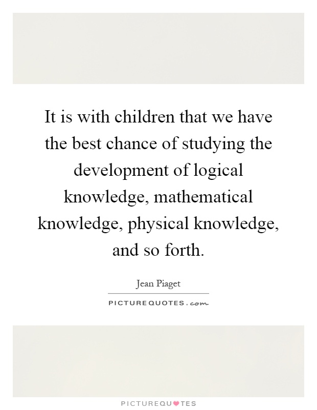 It is with children that we have the best chance of studying the development of logical knowledge, mathematical knowledge, physical knowledge, and so forth Picture Quote #1