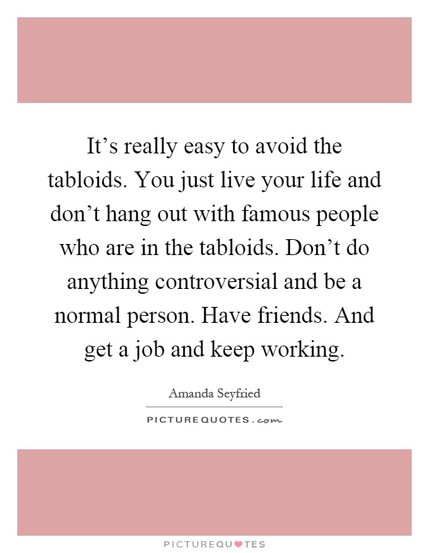 It’s really easy to avoid the tabloids. You just live your life and don’t hang out with famous people who are in the tabloids. Don’t do anything controversial and be a normal person. Have friends. And get a job and keep working Picture Quote #1