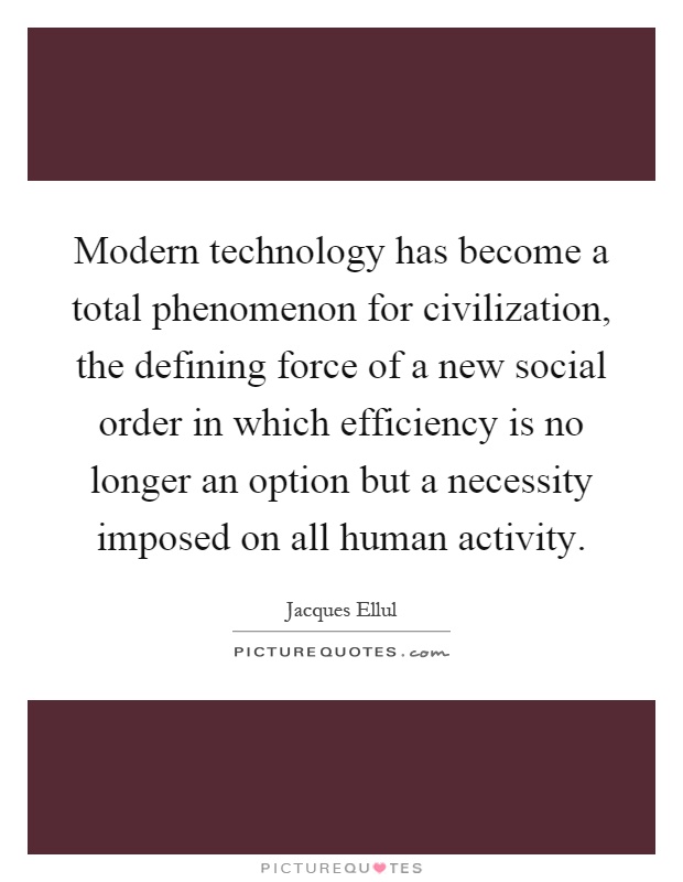 Modern technology has become a total phenomenon for civilization, the defining force of a new social order in which efficiency is no longer an option but a necessity imposed on all human activity Picture Quote #1