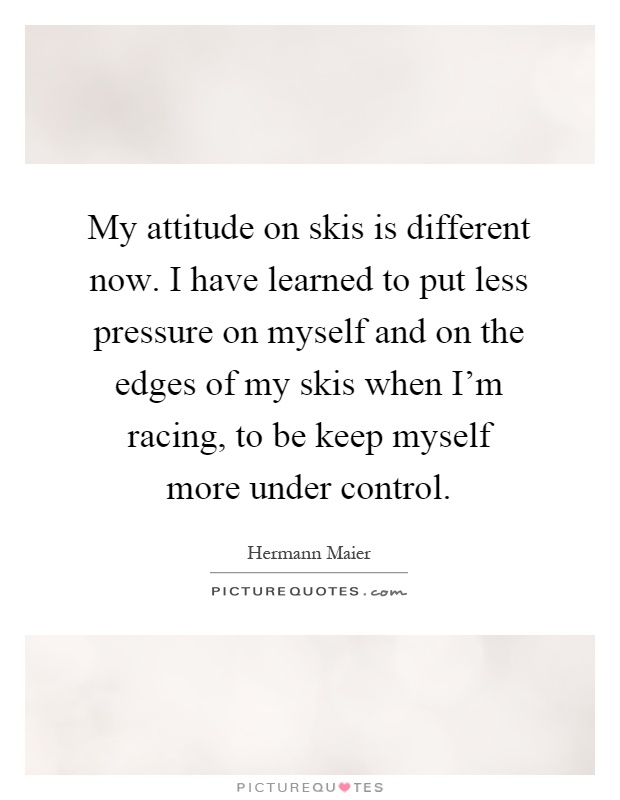 My attitude on skis is different now. I have learned to put less pressure on myself and on the edges of my skis when I’m racing, to be keep myself more under control Picture Quote #1