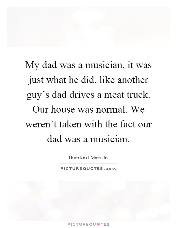 My dad was a musician, it was just what he did, like another guy’s dad drives a meat truck. Our house was normal. We weren’t taken with the fact our dad was a musician Picture Quote #1