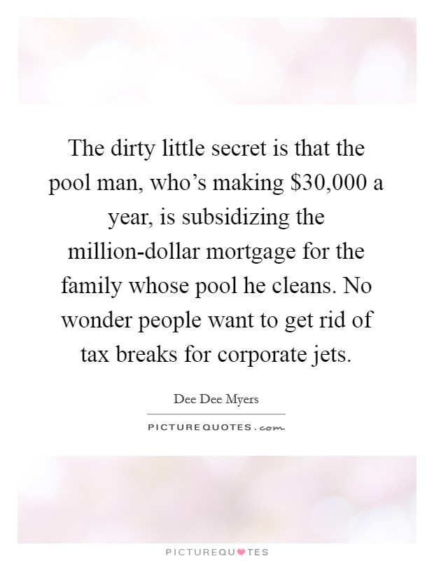 The dirty little secret is that the pool man, who’s making $30,000 a year, is subsidizing the million-dollar mortgage for the family whose pool he cleans. No wonder people want to get rid of tax breaks for corporate jets Picture Quote #1