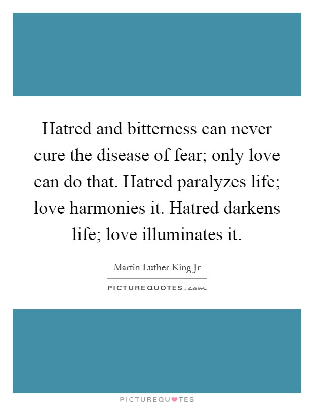 Hatred and bitterness can never cure the disease of fear; only love can do that. Hatred paralyzes life; love harmonies it. Hatred darkens life; love illuminates it Picture Quote #1