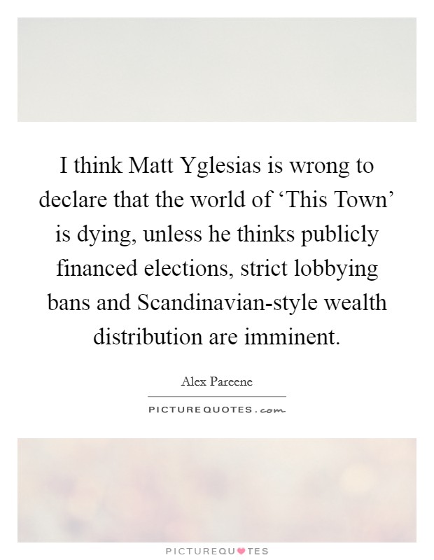 I think Matt Yglesias is wrong to declare that the world of ‘This Town' is dying, unless he thinks publicly financed elections, strict lobbying bans and Scandinavian-style wealth distribution are imminent. Picture Quote #1