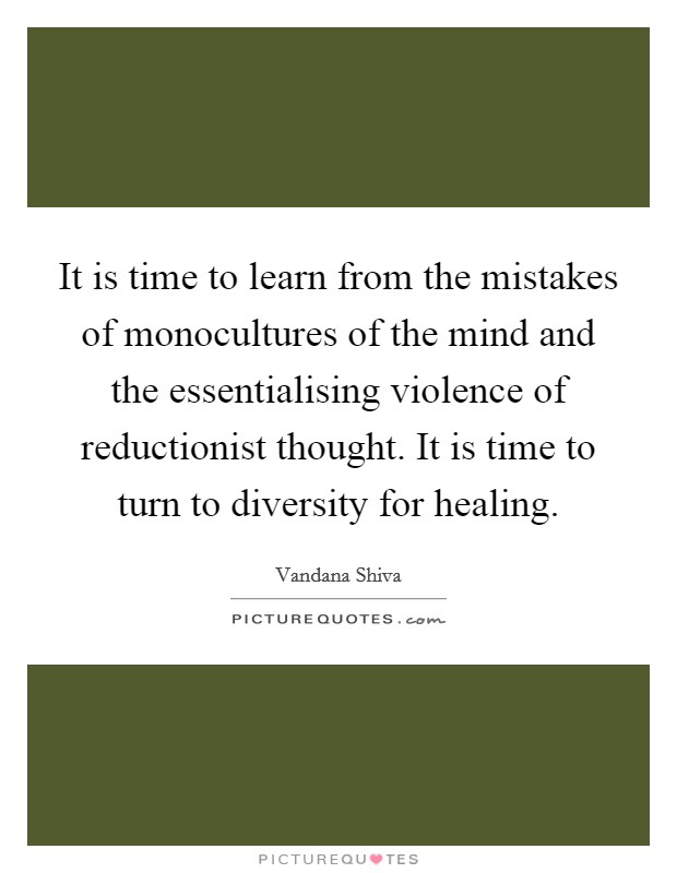 It is time to learn from the mistakes of monocultures of the mind and the essentialising violence of reductionist thought. It is time to turn to diversity for healing Picture Quote #1