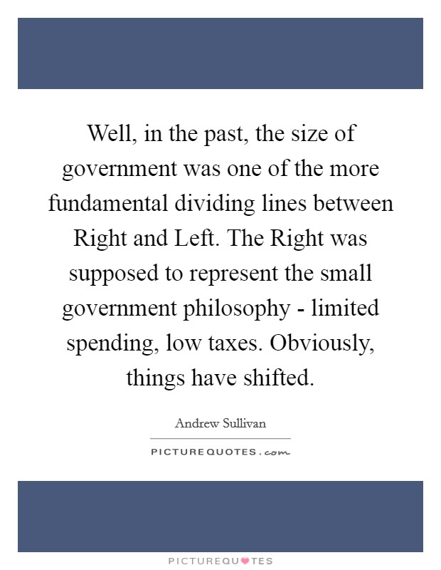 Well, in the past, the size of government was one of the more fundamental dividing lines between Right and Left. The Right was supposed to represent the small government philosophy - limited spending, low taxes. Obviously, things have shifted Picture Quote #1
