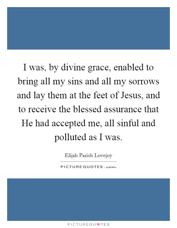 I was, by divine grace, enabled to bring all my sins and all my sorrows and lay them at the feet of Jesus, and to receive the blessed assurance that He had accepted me, all sinful and polluted as I was Picture Quote #1